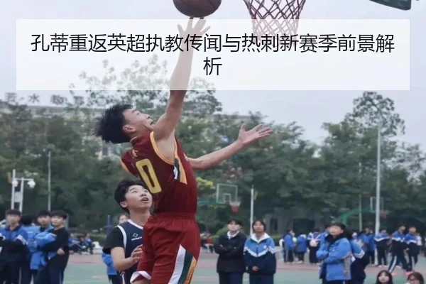 孔蒂重返英超执教传闻与热刺新赛季前景解析